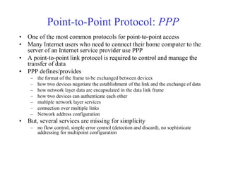 Point-to-Point Protocol: PPP 
• One of the most common protocols for point-to-point access 
• Many Internet users who need to connect their home computer to the 
server of an Internet service provider use PPP 
• A point-to-point link protocol is required to control and manage the 
transfer of data 
• PPP defines/provides 
– the format of the frame to be exchanged between devices 
– how two devices negotiate the establishment of the link and the exchange of data 
– how network layer data are encapsulated in the data link frame 
– how two devices can authenticate each other 
– multiple network layer services 
– connection over multiple links 
– Network address configuration 
• But, several services are missing for simplicity 
– no flow control, simple error control (detection and discard), no sophisticate 
addressing for multipoint configuration 
 