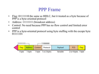 PPP Frame 
• Flag: 01111110 the same as HDLC, but it treated as a byte because of 
PPP is a byte-oriented protocol 
• Address: 11111111 (broadcast address) 
• Control: No need because PPP has no flow control and limited error 
control 
• PPP is a byte-oriented protocol using byte stuffing with the escape byte 
01111101 
 