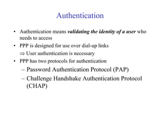 Authentication 
• Authentication means validating the identity of a user who 
needs to access 
• PPP is designed for use over dial-up links 
 User authentication is necessary 
• PPP has two protocols for authentication 
– Password Authentication Protocol (PAP) 
– Challenge Handshake Authentication Protocol 
(CHAP) 
 