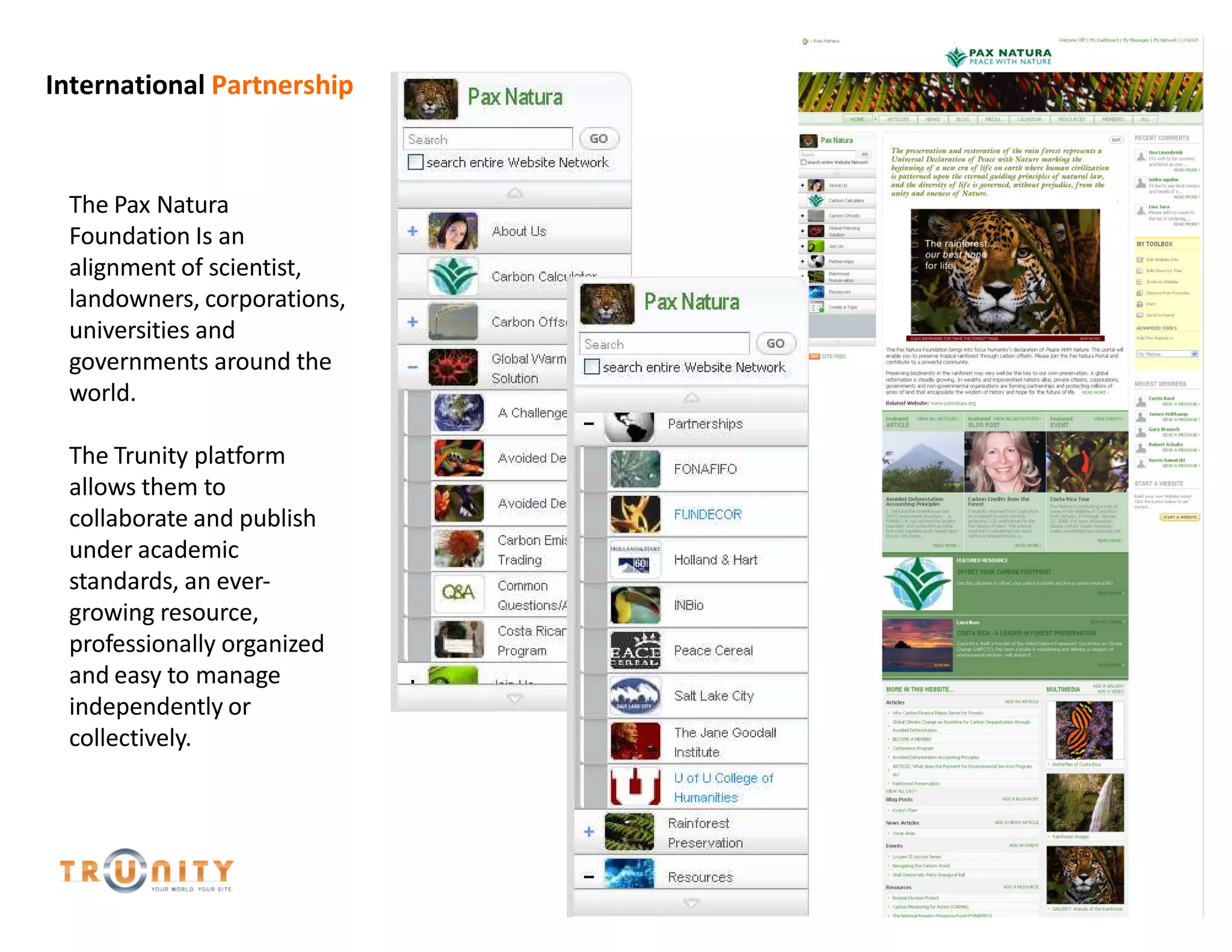 International Partnership



 The Pax Natura
 Foundation Is an
 alignment of scientist,
 landowners, corporations,
 universities and
 governments around the
 world.

 The Trunity platform
 allows them to
 collaborate and publish
 under academic
 standards, an ever-
 growing resource,
 professionally organized
 and easy to manage
 independently or
 collectively.
 