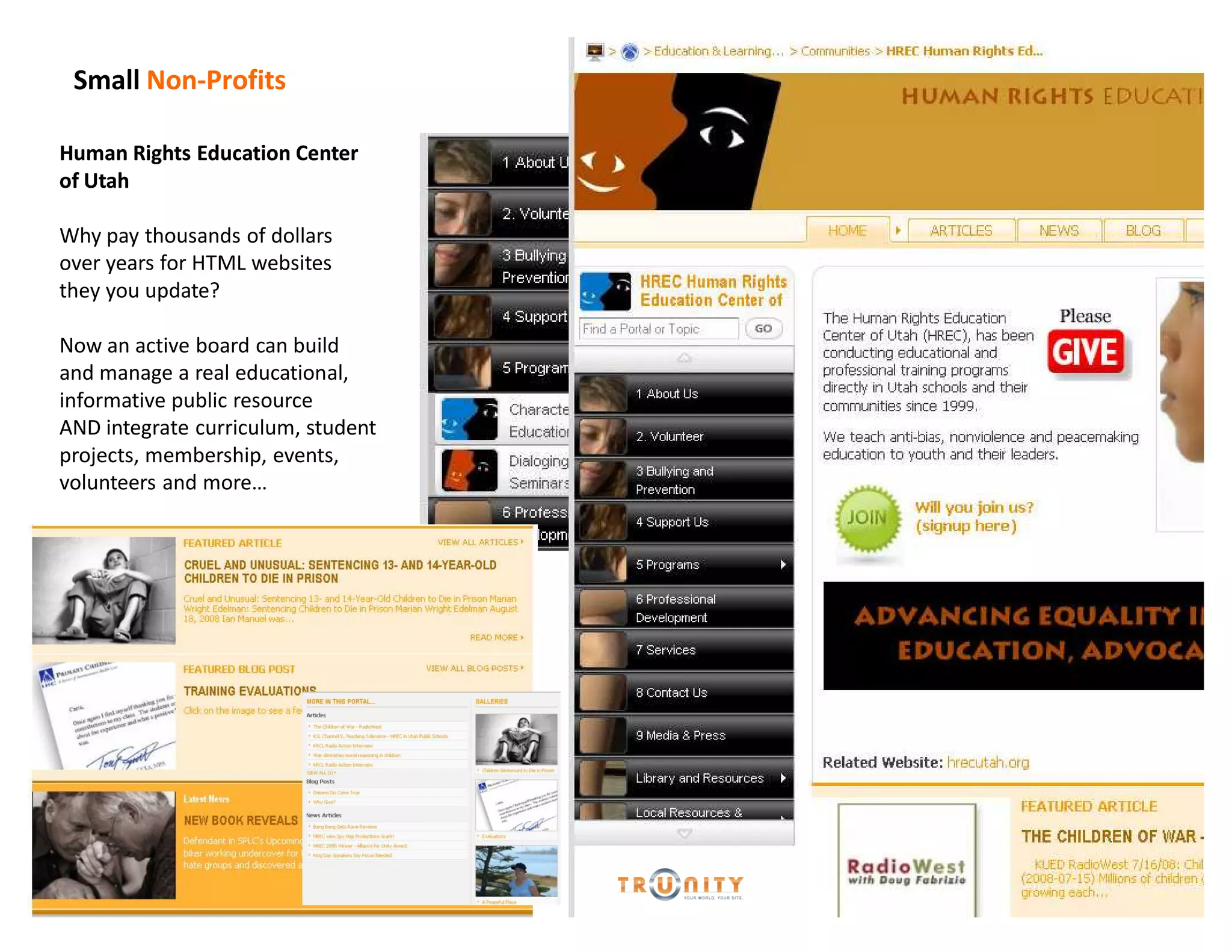 Small Non-Profits

Human Rights Education Center
of Utah

Why pay thousands of dollars
over years for HTML websites
they you update?

Now an active board can build
and manage a real educational,
informative public resource
AND integrate curriculum, student
projects, membership, events,
volunteers and more
 