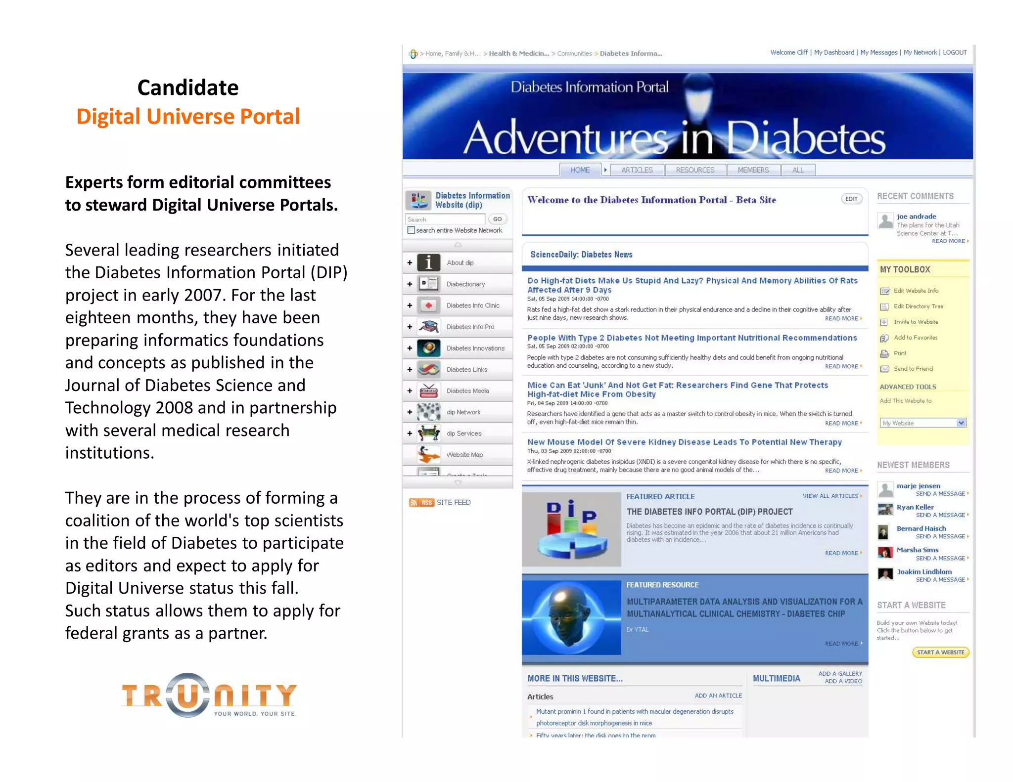 Candidate
 Digital Universe Portal

Experts form editorial committees
to steward Digital Universe Portals.

Several leading researchers initiated
the Diabetes Information Portal (DIP)
project in early 2007. For the last
eighteen months, they have been
preparing informatics foundations
and concepts as published in the
Journal of Diabetes Science and
Technology 2008 and in partnership
with several medical research
institutions.

They are in the process of forming a
coalition of the world's top scientists
in the field of Diabetes to participate
as editors and expect to apply for
Digital Universe status this fall.
Such status allows them to apply for
federal grants as a partner.
 