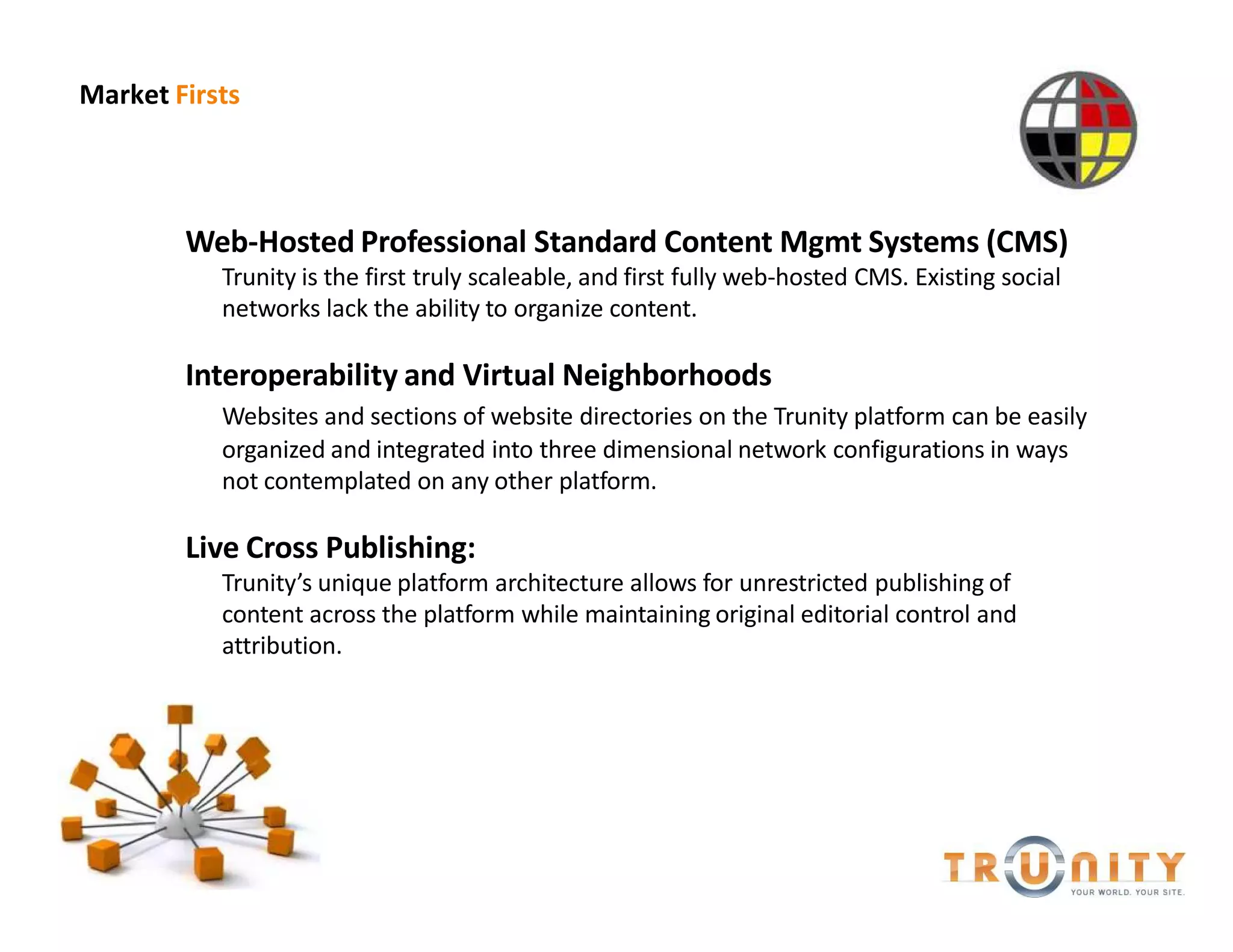 Market Firsts




        Web-Hosted Professional Standard Content Mgmt Systems (CMS)
           Trunity is the first truly scaleable, and first fully web-hosted CMS. Existing social
           networks lack the ability to organize content.

        Interoperability and Virtual Neighborhoods
           Websites and sections of website directories on the Trunity platform can be easily
           organized and integrated into three dimensional network configurations in ways
           not contemplated on any other platform.

        Live Cross Publishing:
           Trunity s unique platform architecture allows for unrestricted publishing of
           content across the platform while maintaining original editorial control and
           attribution.
 