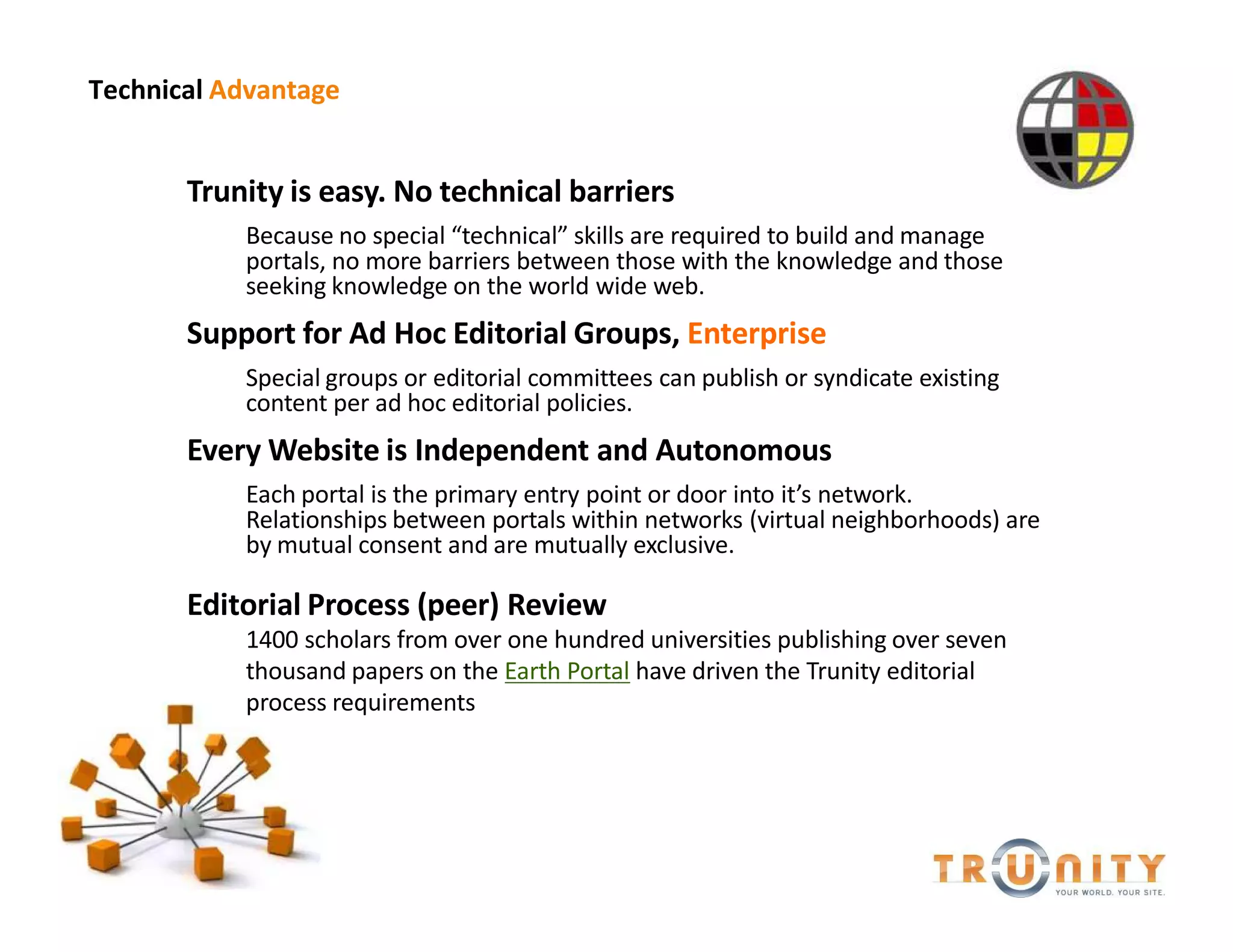 Technical Advantage


       Trunity is easy. No technical barriers
           Because no special technical skills are required to build and manage
           portals, no more barriers between those with the knowledge and those
           seeking knowledge on the world wide web.
       Support for Ad Hoc Editorial Groups, Enterprise
           Special groups or editorial committees can publish or syndicate existing
           content per ad hoc editorial policies.
       Every Website is Independent and Autonomous
           Each portal is the primary entry point or door into it s network.
           Relationships between portals within networks (virtual neighborhoods) are
           by mutual consent and are mutually exclusive.

       Editorial Process (peer) Review
           1400 scholars from over one hundred universities publishing over seven
           thousand papers on the Earth Portal have driven the Trunity editorial
           process requirements
 