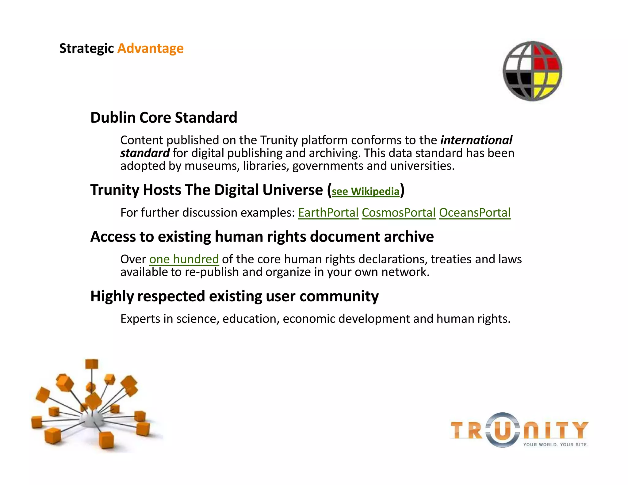 Strategic Advantage



    Dublin Core Standard
         Content published on the Trunity platform conforms to the international
         standard for digital publishing and archiving. This data standard has been
         adopted by museums, libraries, governments and universities.
    Trunity Hosts The Digital Universe (see Wikipedia)
         For further discussion examples: EarthPortal CosmosPortal OceansPortal
    Access to existing human rights document archive
         Over one hundred of the core human rights declarations, treaties and laws
         available to re-publish and organize in your own network.
    Highly respected existing user community
         Experts in science, education, economic development and human rights.
 
