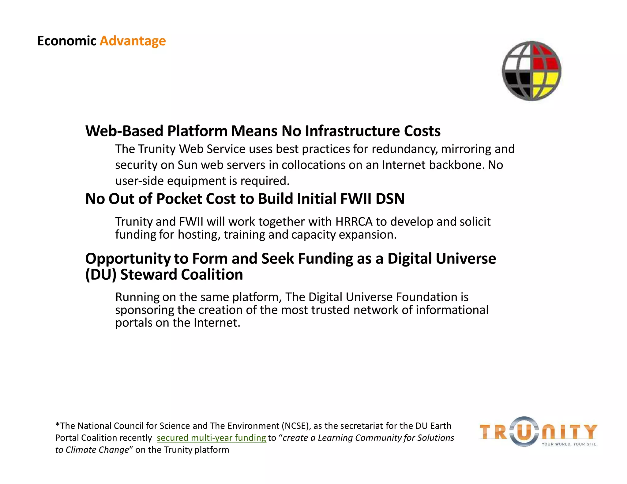 Economic Advantage




         Web-Based Platform Means No Infrastructure Costs
                The Trunity Web Service uses best practices for redundancy, mirroring and
                security on Sun web servers in collocations on an Internet backbone. No
                user-side equipment is required.
         No Out of Pocket Cost to Build Initial FWII DSN
                Trunity and FWII will work together with HRRCA to develop and solicit
                funding for hosting, training and capacity expansion.
         Opportunity to Form and Seek Funding as a Digital Universe
         (DU) Steward Coalition
                Running on the same platform, The Digital Universe Foundation is
                sponsoring the creation of the most trusted network of informational
                portals on the Internet.




  *The National Council for Science and The Environment (NCSE), as the secretariat for the DU Earth
  Portal Coalition recently secured multi-year funding to create a Learning Community for Solutions
  to Climate Change on the Trunity platform
 