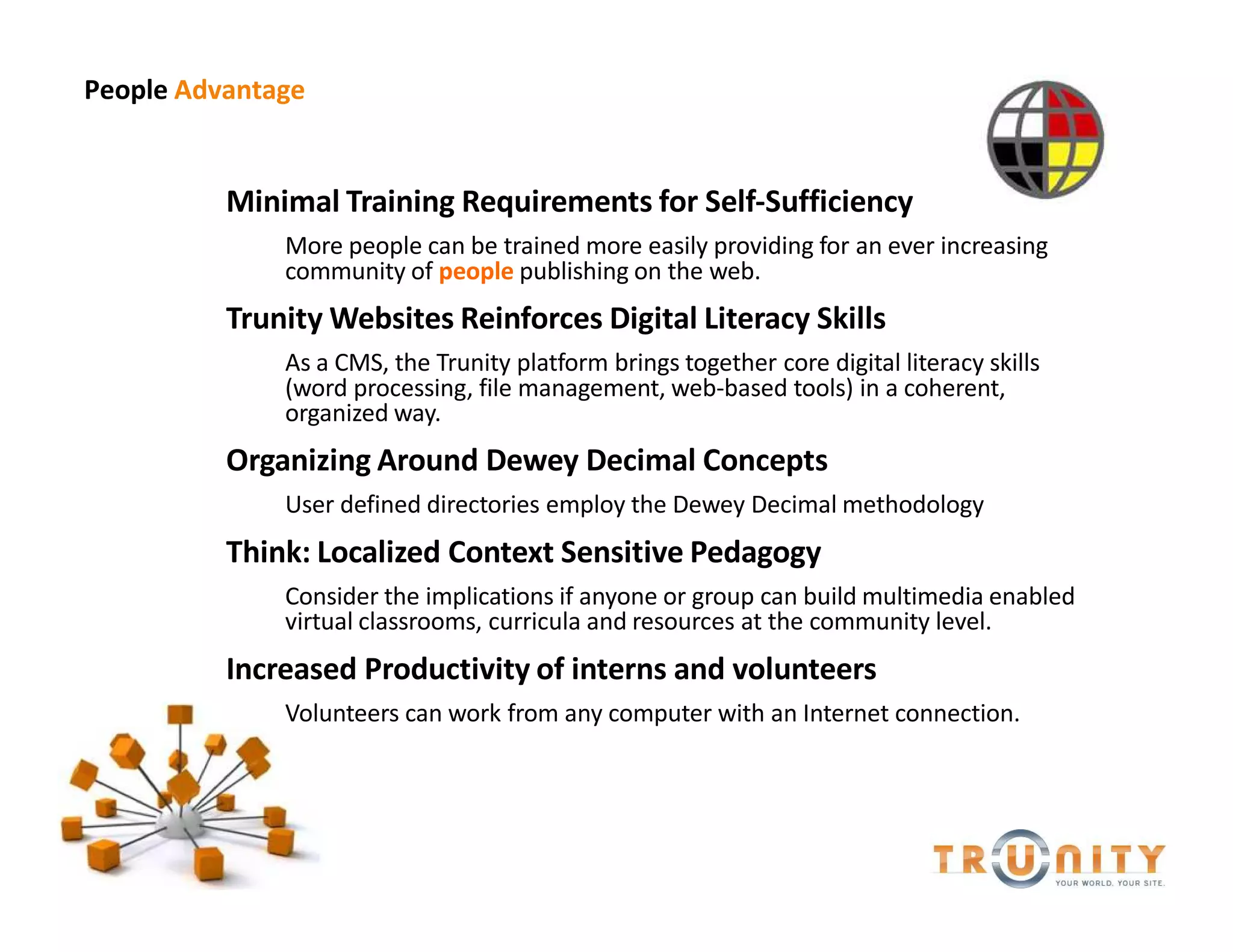 People Advantage


          Minimal Training Requirements for Self-Sufficiency
              More people can be trained more easily providing for an ever increasing
              community of people publishing on the web.
          Trunity Websites Reinforces Digital Literacy Skills
              As a CMS, the Trunity platform brings together core digital literacy skills
              (word processing, file management, web-based tools) in a coherent,
              organized way.
          Organizing Around Dewey Decimal Concepts
              User defined directories employ the Dewey Decimal methodology
          Think: Localized Context Sensitive Pedagogy
              Consider the implications if anyone or group can build multimedia enabled
              virtual classrooms, curricula and resources at the community level.
          Increased Productivity of interns and volunteers
              Volunteers can work from any computer with an Internet connection.
 
