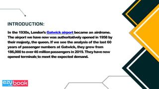 In the 1930s, London’s Gatwick airport became an airdrome.
The airport we have now was authoritatively opened in 1958 by
their majesty, the queen. If we see the analysis of the last 60
years of passenger numbers at Gatwick, they grew from
186,000toover46millionpassengersin2019.Theyhavenow
opened terminals to meet the expected demand.
INTRODUCTION:
 