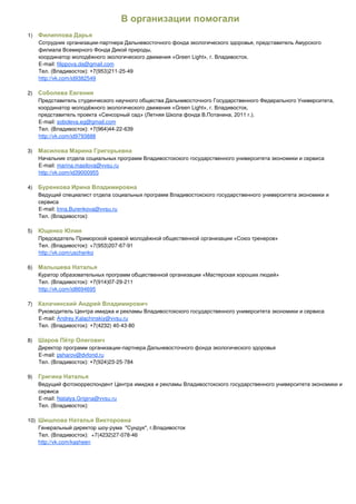 1)
                                -

                                                  Green Light   .
      E-mail: filippova.da@gmail.com
                                        -25-49
      http://vk.com/id9382549

2)
                                                                        ,
                                                  Green Light
                                                                    .
      E-mail: soboleva.eg@gmail.com
                                   -22-639
      http://vk.com/id9793888

3)

      E-mail: marina.masilova@vvsu.ru
      http://vk.com/id39000955

4)



      E-mail: Irina.Burenkova@vvsu.ru



5)

                           +7(953)207-67-91
      http://vk.com/uschenko

6)

                                       -29-211
      http://vk.com/id8694695

7)

      E-mail: Andrey.Kalachinskiy@vvsu.ru
                             (4232) 40-43-80

8)
                                         -
      E-mail: psharov@dvfond.ru
                                    23-25-784

9)



      E-mail: Natalya.Grigina@vvsu.ru



10)
                                    -
                              +7(4232)27-078-46
      http://vk.com/kasheen
 