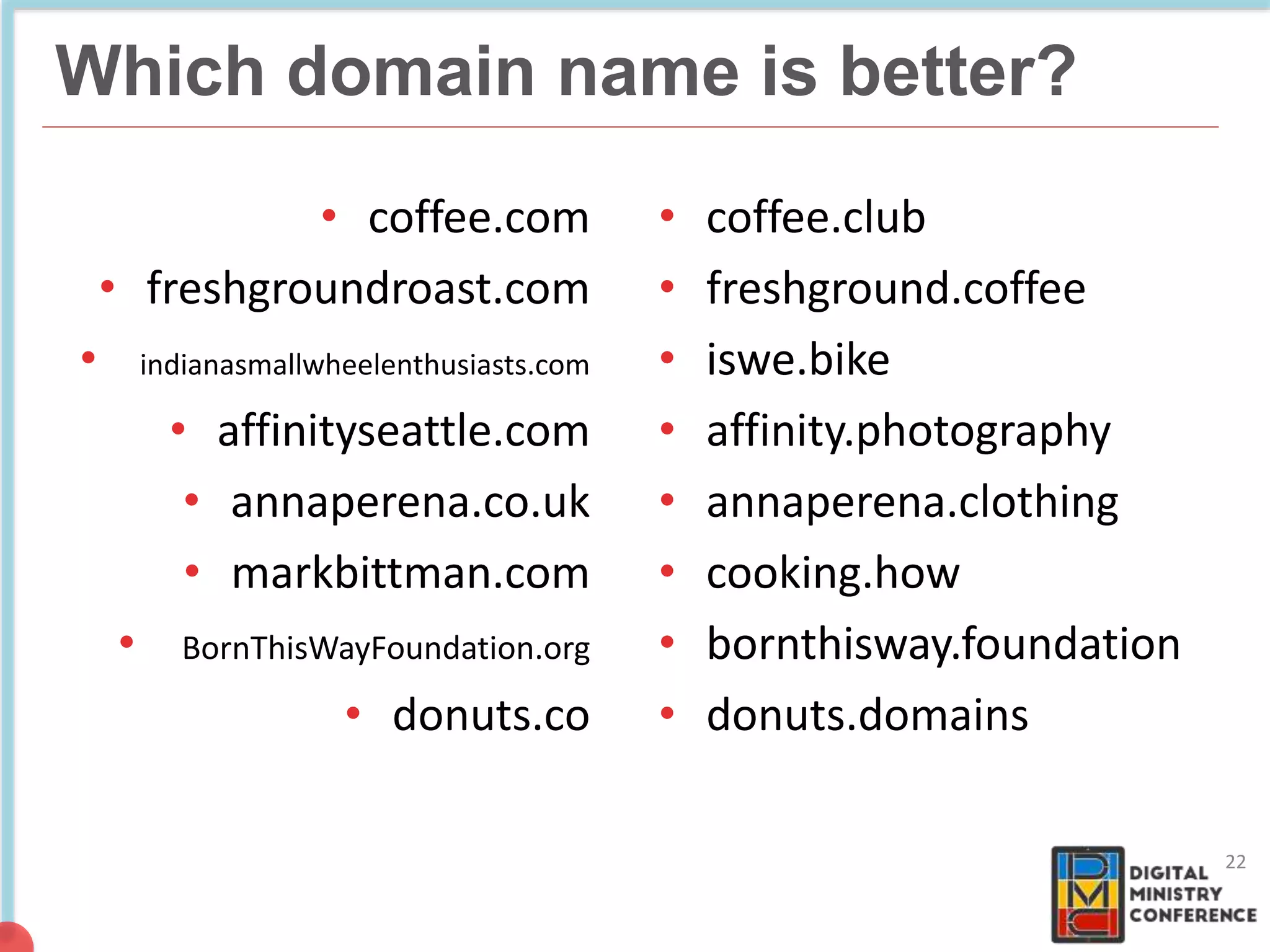 NON COMMERCIAL
4 billion pages
Which domain name is better?
• coffee.com
• freshgroundroast.com
• .indianasmallwheelenthusiasts.com
• affinityseattle.com
• annaperena.co.uk
• markbittman.com
• !BornThisWayFoundation.org
• donuts.co
• coffee.club
• freshground.coffee
• iswe.bike
• affinity.photography
• annaperena.clothing
• cooking.how
• bornthisway.foundation
• donuts.domains
22
 