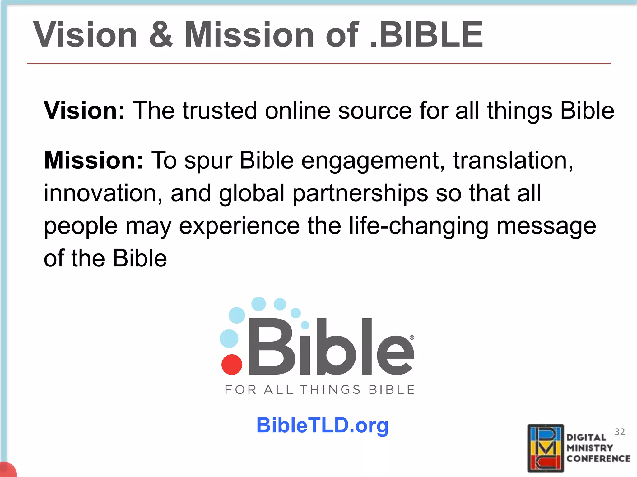 Vision & Mission of .BIBLE
Vision: The trusted online source for all things Bible
Mission: To spur Bible engagement, translation,
innovation, and global partnerships so that all
people may experience the life-changing message
of the Bible
32BibleTLD.org
 