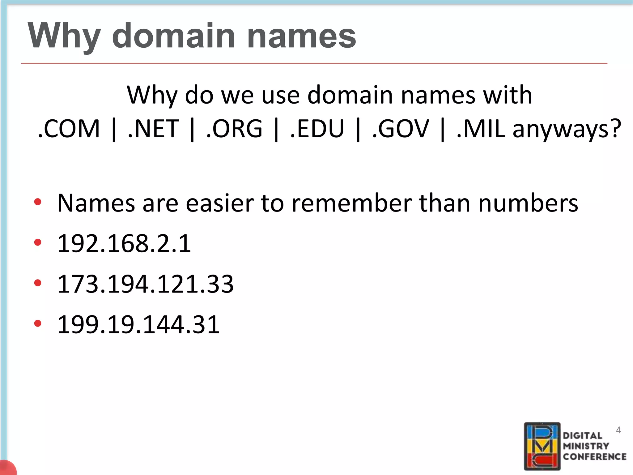 NON COMMERCIAL
4 billion pages
Why do we use domain names with
.COM | .NET | .ORG | .EDU | .GOV | .MIL anyways?
• Names are easier to remember than numbers
• 192.168.2.1
• 173.194.121.33
• 199.19.144.31
4
Why domain names
 