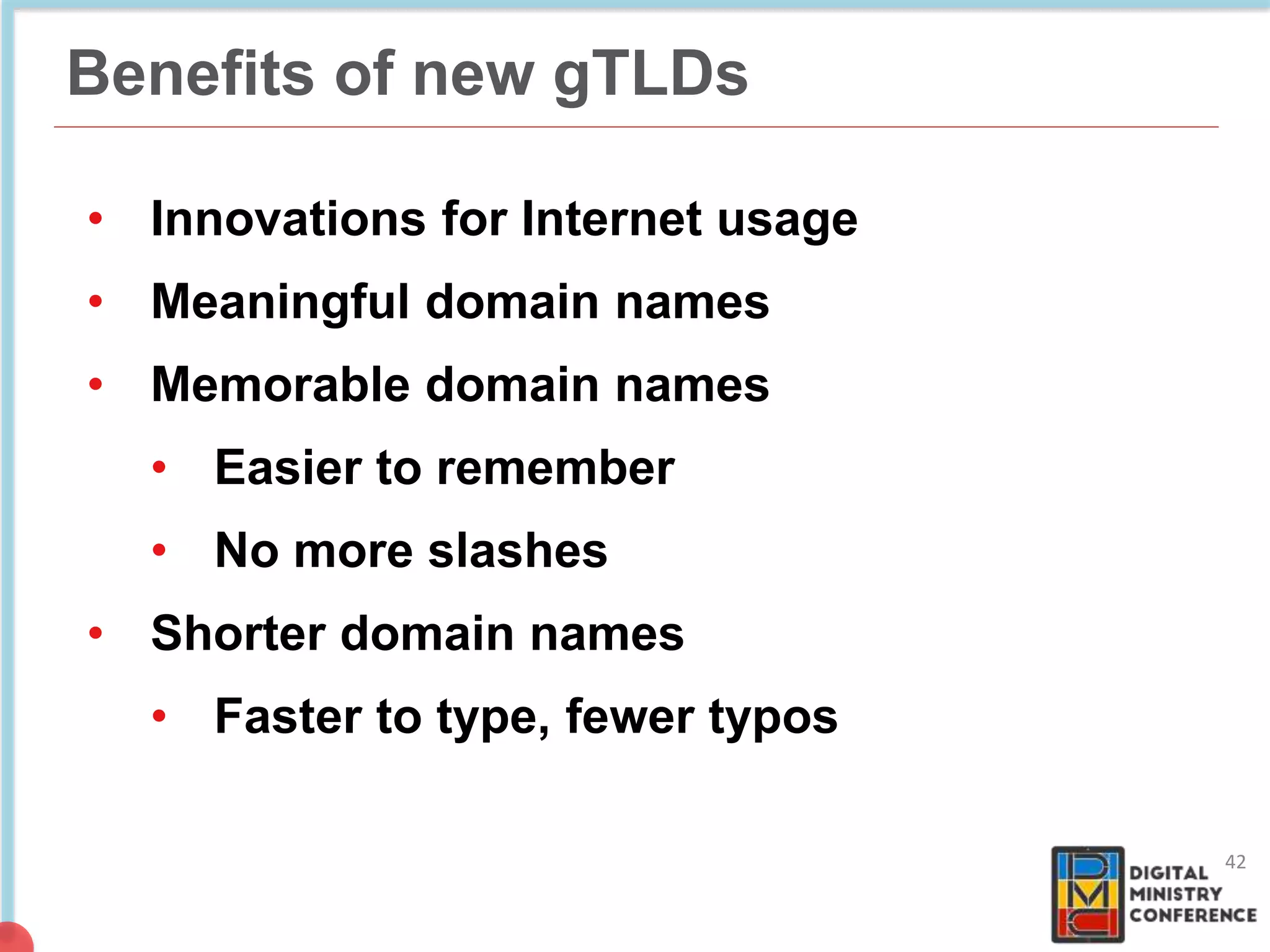 Benefits of new gTLDs
• Innovations for Internet usage
• Meaningful domain names
• Memorable domain names
• Easier to remember
• No more slashes
• Shorter domain names
• Faster to type, fewer typos
42
 