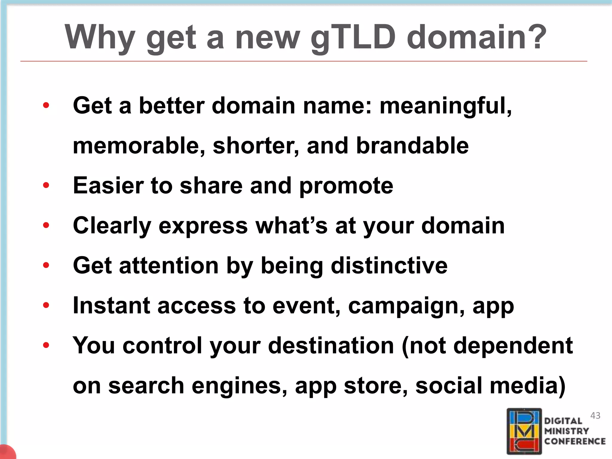 Why get a new gTLD domain?
43
• Get a better domain name: meaningful,
memorable, shorter, and brandable
• Easier to share and promote
• Clearly express what’s at your domain
• Get attention by being distinctive
• Instant access to event, campaign, app
• You control your destination (not dependent
on search engines, app store, social media)
 