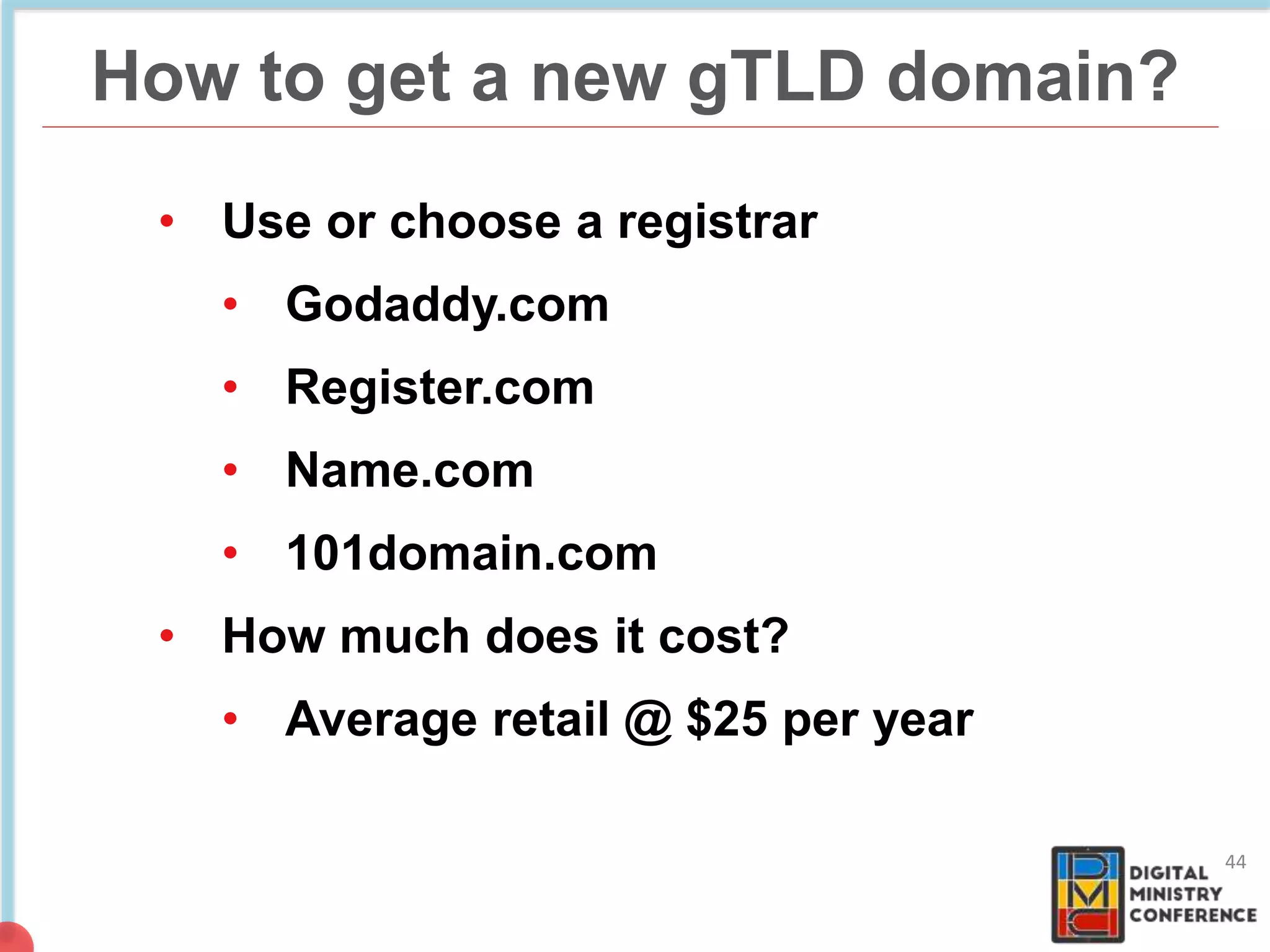 How to get a new gTLD domain?
44
• Use or choose a registrar
• Godaddy.com
• Register.com
• Name.com
• 101domain.com
• How much does it cost?
• Average retail @ $25 per year
 