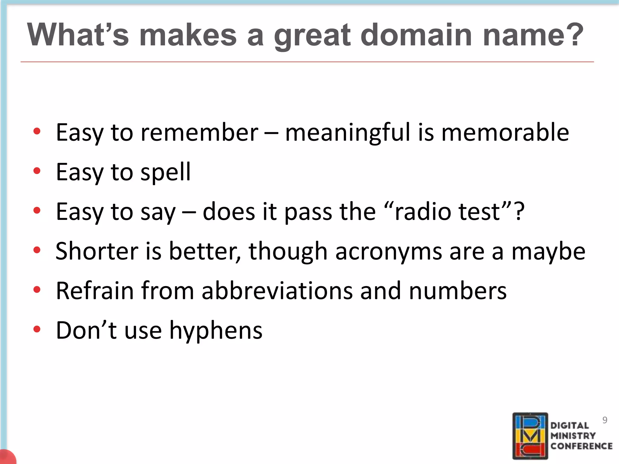 NON COMMERCIAL
4 billion pages
What’s makes a great domain name?
9
• Easy to remember – meaningful is memorable
• Easy to spell
• Easy to say – does it pass the “radio test”?
• Shorter is better, though acronyms are a maybe
• Refrain from abbreviations and numbers
• Don’t use hyphens
 