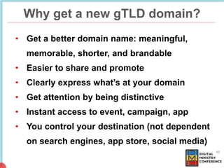 Why get a new gTLD domain?
43
• Get a better domain name: meaningful,
memorable, shorter, and brandable
• Easier to share ...