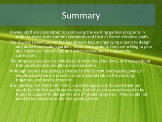 Summary Havens staff are committed to continuing the existing garden programs in order to meet state content standards and District Green Initiative goals. The Havens Green Committee has already begun organizing a team to design and build a curriculum garden.  Given bare ground, they are willing to plan and construct  raised beds and other necessities to support the curriculum.  The proposed layouts are only ideas of what could be done, and design input from professionals would be most welcome. Although we are requesting a change to the current landscaping plans, it would actually be a less costly since it would reduce the planting, irrigation, and paving required. If something like Alternate Plan C, could be approved, it could meet our needs for the first grade curriculum, but other areas would need to be found to support Kindergarten and 2 nd  grade programs.  They would not need to be adjacent to the first grade garden. 