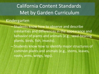 California Content Standards  Met by Garden Curriculum Kindergarten Students know how to observe and describe similarities and differences in the appearance and behavior of plants and animals (e.g., seed-bearing plants, birds, fish, insects).  Students know how to identify major structures of common plants and animals (e.g., stems, leaves, roots, arms, wings, legs).  