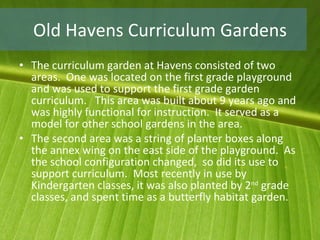 Old Havens Curriculum Gardens The curriculum garden at Havens consisted of two areas.  One was located on the first grade playground and was used to support the first grade garden curriculum.  This area was built about 9 years ago and was highly functional for instruction.  It served as a model for other school gardens in the area. The second area was a string of planter boxes along the annex wing on the east side of the playground.  As the school configuration changed,  so did its use to support curriculum.  Most recently in use by Kindergarten classes, it was also planted by 2 nd  grade classes, and spent time as a butterfly habitat garden. 