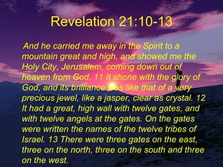 Revelation 21:10-13 And he carried me away in the Spirit to a mountain great and high, and showed me the Holy City, Jerusalem, coming down out of heaven from God. 11 It shone with the glory of God, and its brilliance was like that of a very precious jewel, like a jasper, clear as crystal. 12 It had a great, high wall with twelve gates, and with twelve angels at the gates. On the gates were written the names of the twelve tribes of Israel. 13 There were three gates on the east, three on the north, three on the south and three on the west. 