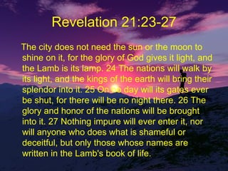 Revelation 21:23-27 The city does not need the sun or the moon to shine on it, for the glory of God gives it light, and the Lamb is its lamp. 24 The nations will walk by its light, and the kings of the earth will bring their splendor into it. 25 On no day will its gates ever be shut, for there will be no night there. 26 The glory and honor of the nations will be brought into it. 27 Nothing impure will ever enter it, nor will anyone who does what is shameful or deceitful, but only those whose names are written in the Lamb's book of life.  