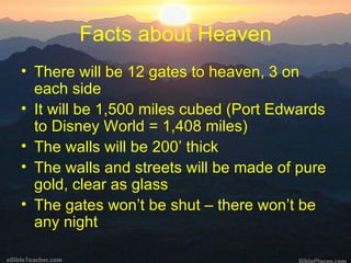 Facts about Heaven There will be 12 gates to heaven, 3 on each side It will be 1,500 miles cubed (Port Edwards to Disney World = 1,408 miles) The walls will be 200’ thick The walls and streets will be made of pure gold, clear as glass The gates won’t be shut – there won’t be any night 