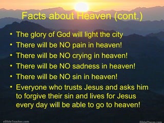 Facts about Heaven (cont.) The glory of God will light the city There will be NO pain in heaven! There will be NO crying in heaven! There will be NO sadness in heaven! There will be NO sin in heaven! Everyone who trusts Jesus and asks him to forgive their sin and lives for Jesus every day will be able to go to heaven!  