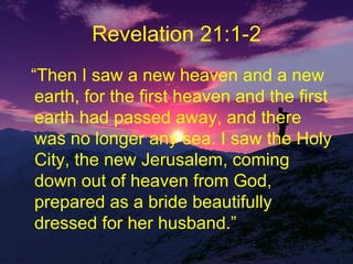 Revelation 21:1-2 “ Then I saw a new heaven and a new earth, for the first heaven and the first earth had passed away, and there was no longer any sea. I saw the Holy City, the new Jerusalem, coming down out of heaven from God, prepared as a bride beautifully dressed for her husband.” 