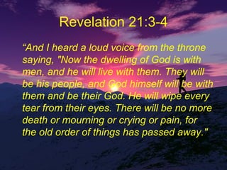 Revelation 21:3-4 “ And I heard a loud voice from the throne saying, "Now the dwelling of God is with men, and he will live with them. They will be his people, and God himself will be with them and be their God. He will wipe every tear from their eyes. There will be no more death or mourning or crying or pain, for the old order of things has passed away." 