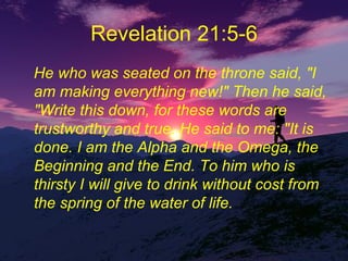 Revelation 21:5-6 He who was seated on the throne said, "I am making everything new!" Then he said, "Write this down, for these words are trustworthy and true. He said to me: "It is done. I am the Alpha and the Omega, the Beginning and the End. To him who is thirsty I will give to drink without cost from the spring of the water of life.  