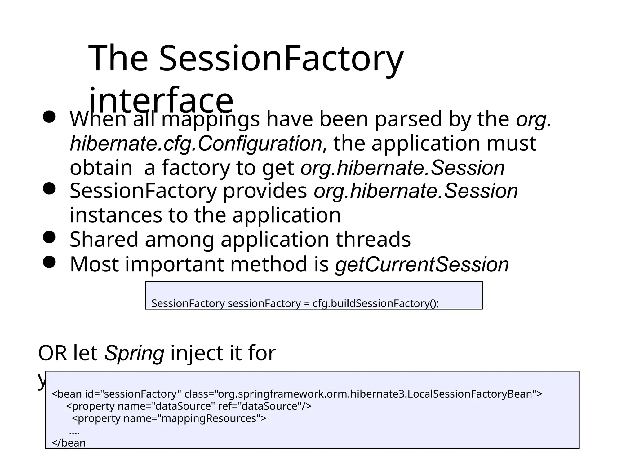 The SessionFactory
interface
● When all mappings have been parsed by the org.
hibernate.cfg.Configuration, the application must
obtain a factory to get org.hibernate.Session
● SessionFactory provides org.hibernate.Session
instances to the application
● Shared among application threads
● Most important method is getCurrentSession
OR let Spring inject it for
you
SessionFactory sessionFactory = cfg.buildSessionFactory();
<bean id="sessionFactory" class="org.springframework.orm.hibernate3.LocalSessionFactoryBean">
<property name="dataSource" ref="dataSource"/>
<property name="mappingResources">
….
</bean
 