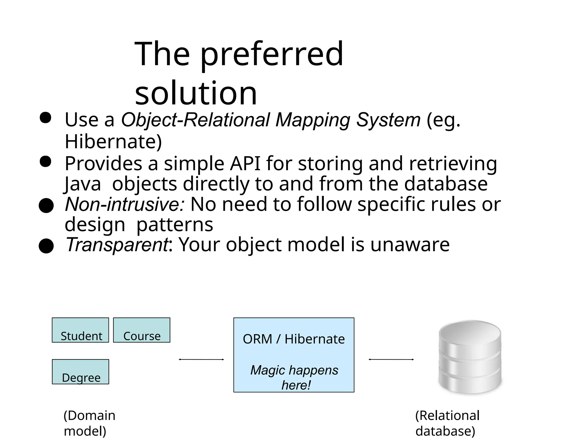 The preferred
solution
● Use a Object-Relational Mapping System (eg.
Hibernate)
● Provides a simple API for storing and retrieving
Java objects directly to and from the database
● Non-intrusive: No need to follow specific rules or
design patterns
● Transparent: Your object model is unaware
Student Course
Degree
ORM / Hibernate
Magic happens
here!
(Domain
model)
(Relational
database)
 