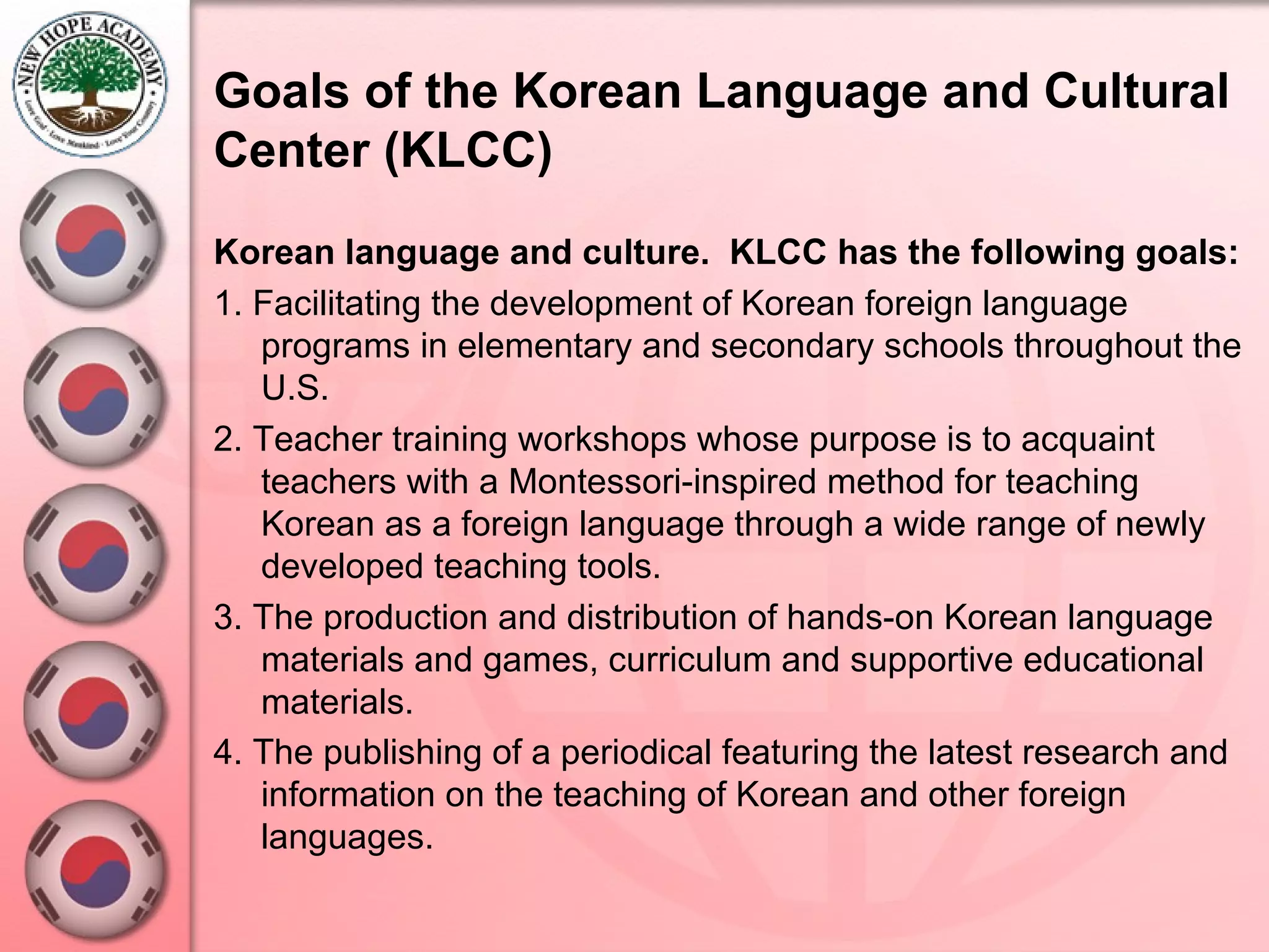 Goals of the Korean Language and Cultural Center (KLCC)   Korean language and culture.  KLCC has the following goals: 1. Facilitating the development of Korean foreign language programs in elementary and secondary schools throughout the U.S.  2. Teacher training workshops whose purpose is to acquaint teachers with a Montessori-inspired method for teaching Korean as a foreign language through a wide range of newly developed teaching tools.  3. The production and distribution of hands-on Korean language materials and games, curriculum and supportive educational materials.  4. The publishing of a periodical featuring the latest research and information on the teaching of Korean and other foreign languages.   