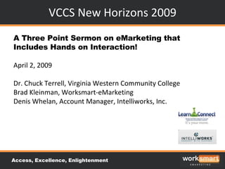 VCCS New Horizons 2009 A Three Point Sermon on eMarketing that Includes Hands on Interaction! April 2, 2009 Dr. Chuck Terrell, Virginia Western Community College Brad Kleinman, Worksmart-eMarketing Denis Whelan, Account Manager, Intelliworks, Inc. Access, Excellence, Enlightenment 