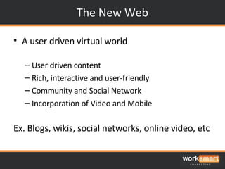 The New Web A user driven virtual world User driven content Rich, interactive and user-friendly Community and Social Network  Incorporation of Video and Mobile Ex. Blogs, wikis, social networks, online video, etc 