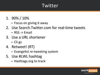 Twitter 90% / 10% Focus on giving it away Use Search.Twitter.com for real-time tweets RSS -> Email Use a URL shortener Cli.gs Retweet! (RT) Evangelist re-tweeting system Use #LWL hashtag Hashtags.org to track 
