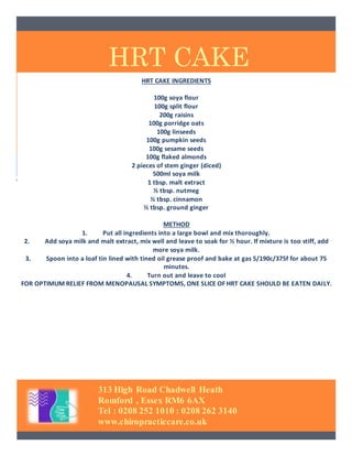 HRT CAKE
313 High Road Chadwell Heath
Romford , Essex RM6 6AX
Tel : 0208 252 1010 : 0208 262 3140
www.chiropracticcare.co.uk
HRT CAKE INGREDIENTS
100g soya flour
100g split flour
200g raisins
100g porridge oats
100g linseeds
100g pumpkin seeds
100g sesame seeds
100g flaked almonds
2 pieces of stem ginger (diced)
500ml soya milk
1 tbsp. malt extract
½ tbsp. nutmeg
½ tbsp. cinnamon
½ tbsp. ground ginger
METHOD
1. Put all ingredients into a large bowl and mix thoroughly.
2. Add soya milk and malt extract, mix well and leave to soak for ½ hour. If mixture is too stiff, add
more soya milk.
3. Spoon into a loaf tin lined with tined oil grease proof and bake at gas 5/190c/375f for about 75
minutes.
4. Turn out and leave to cool
FOR OPTIMUM RELIEF FROM MENOPAUSAL SYMPTOMS, ONE SLICE OF HRT CAKE SHOULD BE EATEN DAILY.
 