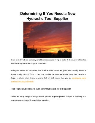 Determining If You Need a New
Hydraulic Tool Supplier

In  an  industry  where so many small  businesses  are  trying  to make it,  the quality of  the tool
itself is being overlooked by the consumer.

Everyone  thrives  on   low  prices,  and  while  the  low  prices  are  great,  that  usually  means  a
lesser  quality  of  tool.   Sure,  it  can  look  just  like  the  more   expensive  tools,  but  there   is  a
happy  medium   within  the  price  game  that  will  still  ensure  that  you  are  purchasing  tools
made with quality materials.

The Right Questions to Ask your Hydraulic Tool Supplier
There are 3 key things  to ask yourself if you  are beginning  to  feel  like  you’re spending too
much money with your hydraulic tool supplier.

 