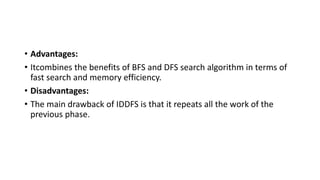 • Advantages:
• Itcombines the benefits of BFS and DFS search algorithm in terms of
fast search and memory efficiency.
• Disadvantages:
• The main drawback of IDDFS is that it repeats all the work of the
previous phase.
 
