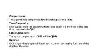 • Completeness:
• This algorithm is complete is ifthe branching factor is finite.
• Time Complexity:
• Let's suppose b is the branching factor and depth is d then the worst-case
time complexity is O(bd).
• Space Complexity:
• The space complexity of IDDFS will be O(bd).
• Optimal:
• IDDFS algorithm is optimal if path cost is a non- decreasing function of the
depth of the node.
 