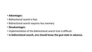 • Advantages:
• Bidirectional search is fast.
• Bidirectional search requires less memory
• Disadvantages:
• Implementation of the bidirectional search tree is difficult.
• In bidirectional search, one should know the goal state in advance.
 