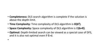 • Completeness: DLS search algorithm is complete if the solution is
above the depth-limit.
• Time Complexity: Time complexity of DLS algorithm is O(bℓ).
• Space Complexity: Space complexity of DLS algorithm is O(b×ℓ).
• Optimal: Depth-limited search can be viewed as a special case of DFS,
and it is also not optimal even if ℓ>d.
•
 