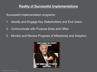 Proprietary and confidential
Reality of Successful Implementations
Successful implementation programs:
1. Identify and Engage Key Stakeholders and End Users
2. Communicate with Purpose Early and Often
3. Monitor and Review Progress of Milestones and Adoption
 