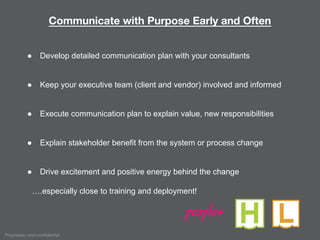 Proprietary and confidential
Communicate with Purpose Early and Often
● Develop detailed communication plan with your consultants
● Keep your executive team (client and vendor) involved and informed
● Execute communication plan to explain value, new responsibilities
● Explain stakeholder benefit from the system or process change
● Drive excitement and positive energy behind the change
….especially close to training and deployment!
people+
 