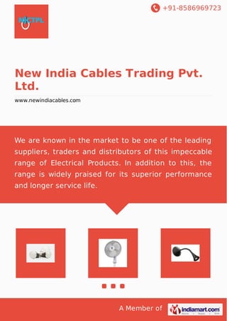 +91-8586969723 
New India Cables Trading Pvt. 
Ltd. 
www.newindiacables.com 
We are known in the market to be one of the leading 
suppliers, traders and distributors of this impeccable 
range of Electrical Products. In addition to this, the 
range is widely praised for its superior performance 
and longer service life. 
A Member of 
 