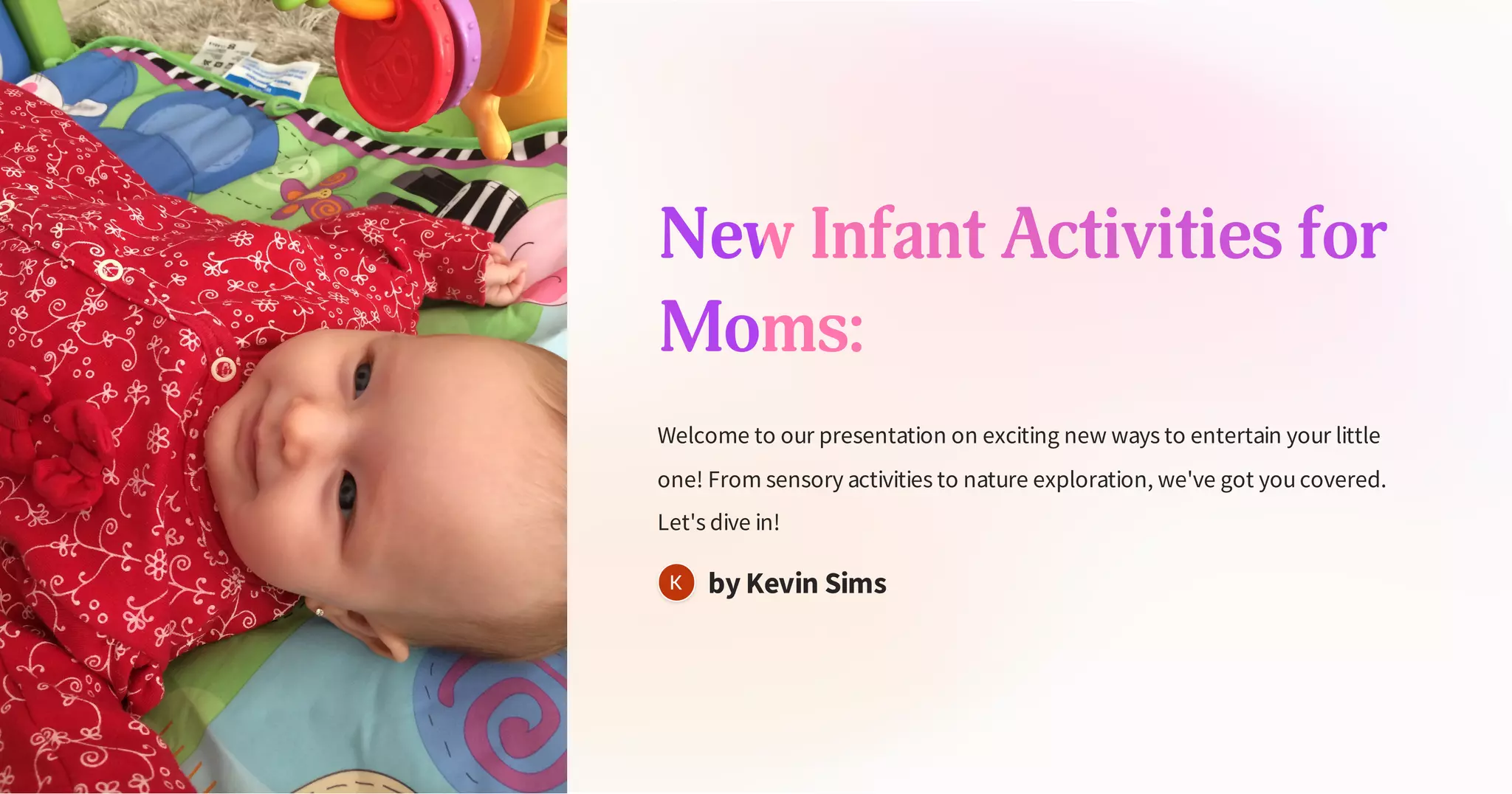 New Infant Activities for
Moms:
Welcome to our presentation on exciting new ways to entertain your little
one! From sensory activities to nature exploration, we've got youcovered.
Let's dive in!
by Kevin Sims
 