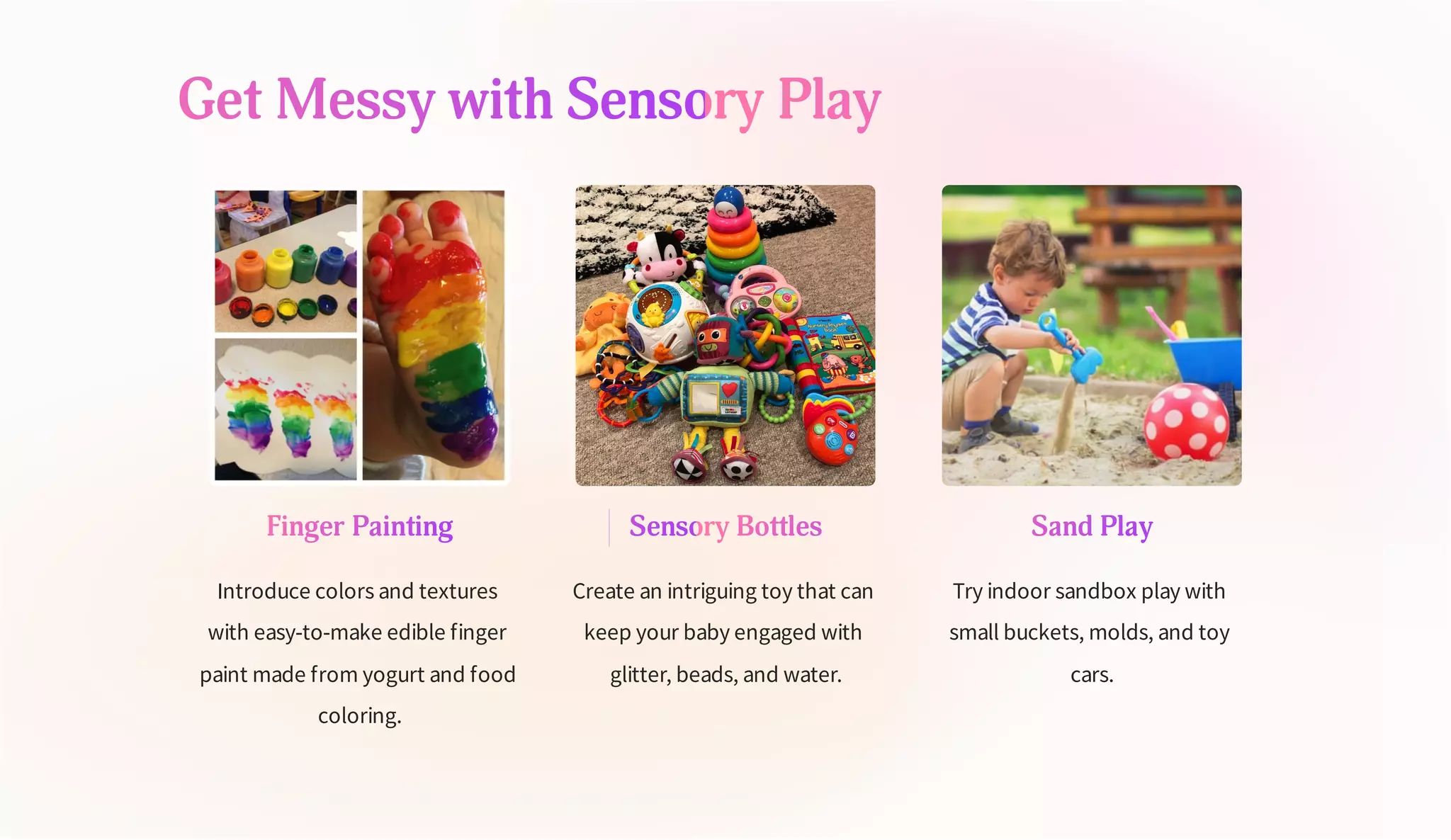 Get Messy with Sensory Play
Finger Painting
Introduce colors and textures
with easy-to-make edible finger
paint made from yogurt and food
coloring.
Sensory Bottles
Create an intriguing toy that can
keep your baby engaged with
glitter, beads, and water.
Sand Play
Try indoor sandbox play with
small buckets, molds, and toy
cars.
 