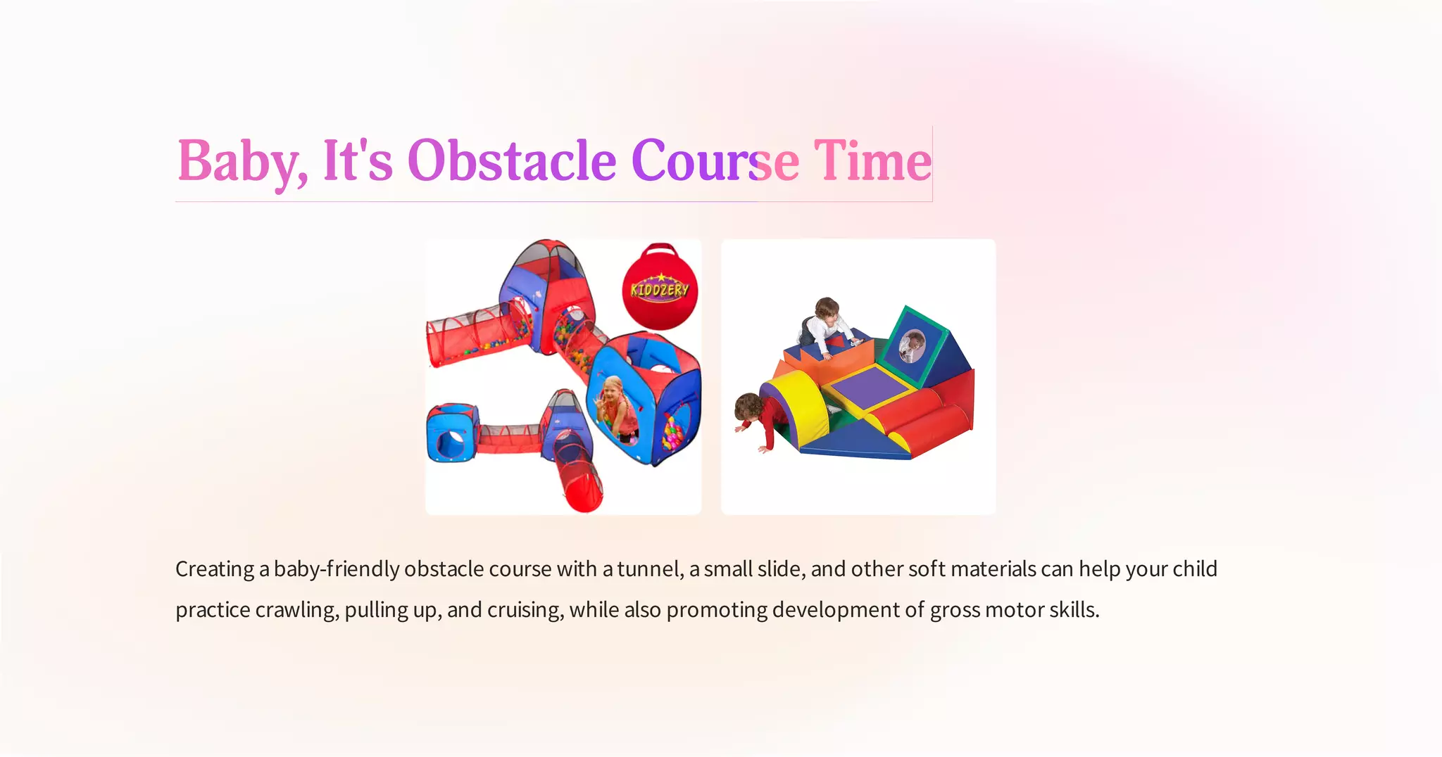 Baby, It's Obstacle Course Time
Creating ababy-friendly obstacle course with atunnel, asmall slide, and other soft materials can help your child
practice crawling, pulling up, and cruising, while also promoting development of gross motor skills.
 