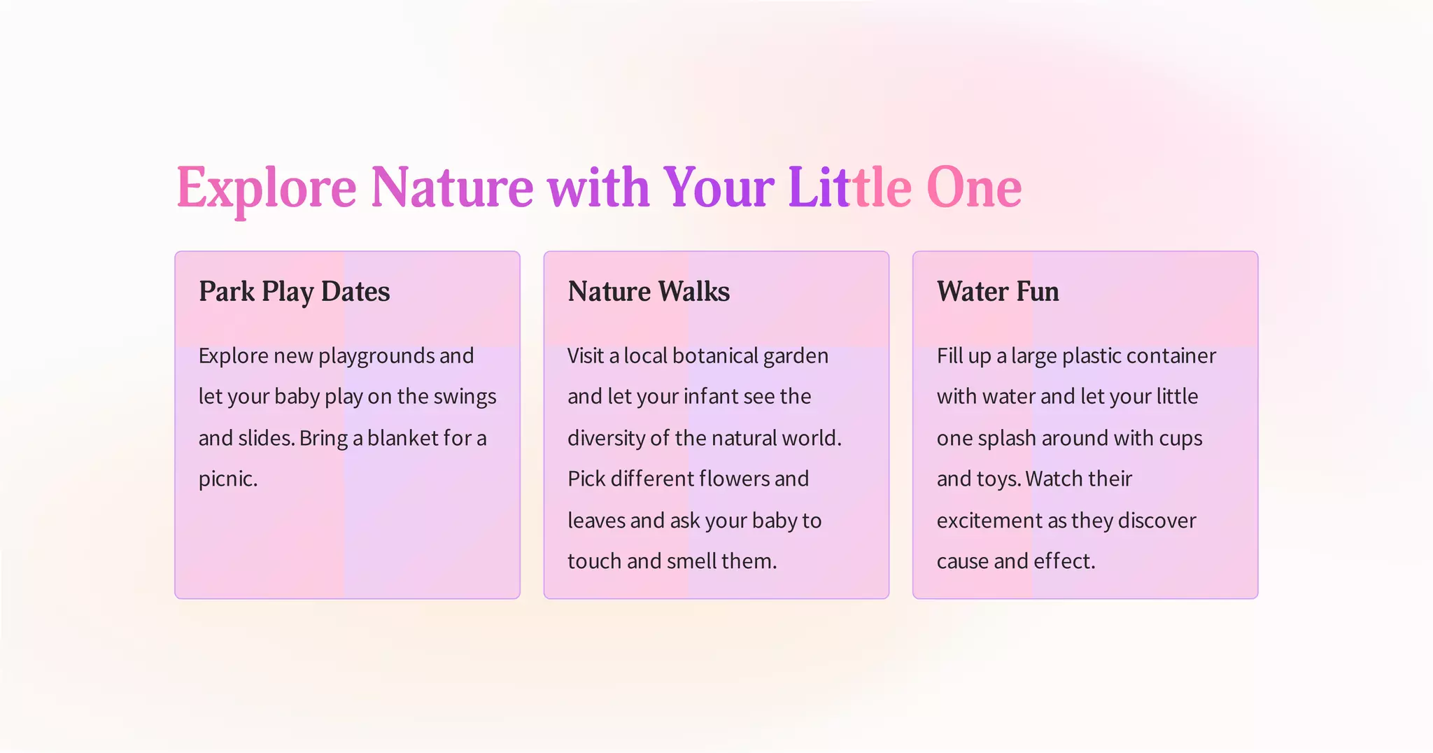 Explore Nature with Your Little One
Park Play Dates
Explore new playgrounds and
let your baby play on the swings
and slides.Bring ablanket for a
picnic.
Nature Walks
Visit alocal botanical garden
and let your infant see the
diversity of the natural world.
Pick different flowers and
leaves and ask your baby to
touch and smell them.
Water Fun
Fill up alarge plastic container
with water and let your little
one splash around with cups
and toys.Watch their
excitement as they discover
cause and effect.
 